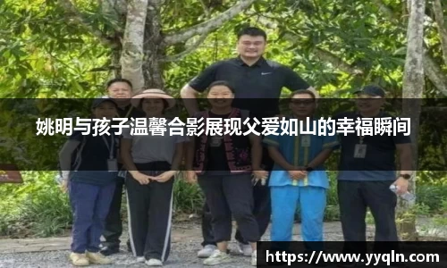 姚明与孩子温馨合影展现父爱如山的幸福瞬间