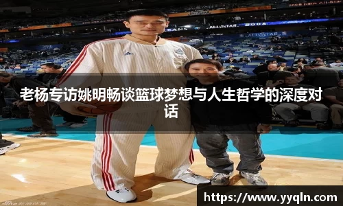 老杨专访姚明畅谈篮球梦想与人生哲学的深度对话
